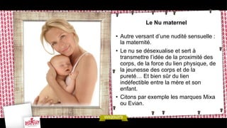Le Nu maternel
•  Autre versant d’une nudité sensuelle :
la maternité.
•  Le nu se désexualise et sert à
transmettre l’idée de la proximité des
corps, de la force du lien physique, de
la jeunesse des corps et de la
pureté… Et bien sûr du lien
indéfectible entre la mère et son
enfant.
•  Citons par exemple les marques Mixa
ou Evian.

 
