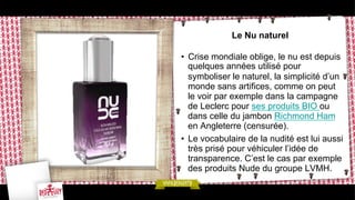 Le Nu naturel
•  Crise mondiale oblige, le nu est depuis
quelques années utilisé pour
symboliser le naturel, la simplicité d’un
monde sans artifices, comme on peut
le voir par exemple dans la campagne
de Leclerc pour ses produits BIO ou
dans celle du jambon Richmond Ham
en Angleterre (censurée).
•  Le vocabulaire de la nudité est lui aussi
très prisé pour véhiculer l’idée de
transparence. C’est le cas par exemple
des produits Nude du groupe LVMH.

 