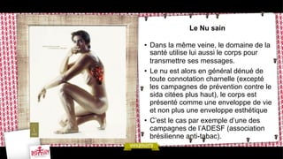 Le Nu sain
•  Dans la même veine, le domaine de la
santé utilise lui aussi le corps pour
transmettre ses messages.
•  Le nu est alors en général dénué de
toute connotation charnelle (excepté
les campagnes de prévention contre le
sida citées plus haut), le corps est
présenté comme une enveloppe de vie
et non plus une enveloppe esthétique
•  C’est le cas par exemple d’une des
campagnes de l’ADESF (association
brésilienne anti-tabac).

 