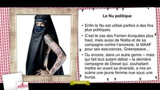 Le Nu politique
•  Enfin le Nu est utilisé parfois à des fins
plus politiques.
•  C’est le cas des Femen évoquées plus
haut, mais aussi de Nolita et de sa
campagne contre l’anorexie, la MAAF
pour ses assurances, Greenpeace…
•  Ou encore, dans un autre genre – mais
qui fait tout autant débat – la dernière
campagne de Diesel qui, souhaitant
mettre en avant sa diversité, a mis en
scène une jeune femme nue sous une
burqa.

 
