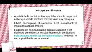 Le corps se réinvente
•  Au-delà de la nudité en tant que telle, c’est le corps tout
entier qui sert de territoire d’expression aux marques.
•  Libéré, décomplexé, plus épanoui, il est un malléable et
inspire les esprits créatifs.
•  L’agence de communication digitale Dagobert s’est
d’ailleurs penchée sur le sujet récemment en étudiant
trois grandes tendances complémentaires : la danse, le
corps positif et le corps animal.

 