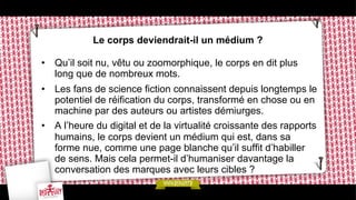 Le corps deviendrait-il un médium ?
•  Qu’il soit nu, vêtu ou zoomorphique, le corps en dit plus
long que de nombreux mots.
•  Les fans de science fiction connaissent depuis longtemps le
potentiel de réification du corps, transformé en chose ou en
machine par des auteurs ou artistes démiurges.
•  A l’heure du digital et de la virtualité croissante des rapports
humains, le corps devient un médium qui est, dans sa
forme nue, comme une page blanche qu’il suffit d’habiller
de sens. Mais cela permet-il d’humaniser davantage la
conversation des marques avec leurs cibles ?

 