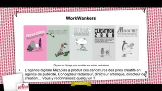 WorkWankers

Cliquez sur l’image pour accéder aux autres caricatures

• 

L’agence digitale Mizaplas a produit ces caricatures des pires créatifs en
agence de publicité. Concepteur rédacteur, directeur artistique, directeur de
création… Vous y reconnaissez quelqu’un ?

 