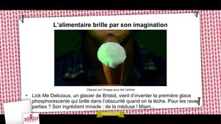 L’alimentaire brille par son imagination

Cliquez sur l’image pour lire l’article

•  Lick Me Delicious, un glacier de Bristol, vient d’inventer la première glace
phosphorescente qui brille dans l’obscurité quand on la lèche. Pour les raves
parties ? Son ingrédient miracle : de la méduse ! Miam...

 