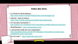 Index des liens
•  La Corée du Nord attaque :
http://www.slate.fr/monde/79252/coree-nord-piratage-sud
•  Internet : back to basics :
https://wiki.mozilla.org/Learning/WebLiteracyStandard
•  Un nouveau touchpoint ? :
http://edition.cnn.com/2013/10/31/travel/faa-portable-electronic-devices/
•  WorkWankers : http://workwankers.com/
•  L’alimentaire brille par son imagination :
http://newsfeed.time.com/2013/11/05/glow-in-the-dark-ice-cream-nowavailable-for-your-next-rave/
•  Is it for real ? : http://cache-ton-cash.com/

 