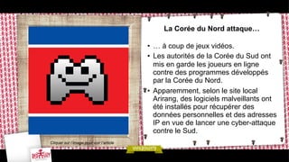 La Corée du Nord attaque…
•  … à coup de jeux vidéos.
•  Les autorités de la Corée du Sud ont
mis en garde les joueurs en ligne
contre des programmes développés
par la Corée du Nord.
•  Apparemment, selon le site local
Arirang, des logiciels malveillants ont
été installés pour récupérer des
données personnelles et des adresses
IP en vue de lancer une cyber-attaque
contre le Sud.
Cliquer sur l’image pour voir l’article

 