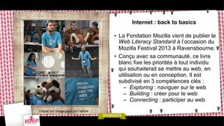 Internet : back to basics
•  La Fondation Mozilla vient de publier le
Web Literacy Standard à l’occasion du
Mozilla Festival 2013 à Ravensbourne.
•  Conçu avec sa communauté, ce livre
blanc fixe les priorités à tout individu
qui souhaiterait se mettre au web, en
utilisation ou en conception. Il est
subdivisé en 3 compétences clés :
–  Exploring : naviguer sur le web
–  Building : créer pour le web
–  Connecting : participer au web
Cliquer sur l’image pour voir l’article

 