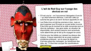 L’œil de Red Guy sur l’usage des
devices en vol
•  S’il est une loi – en l’occurrence l’abrogation d’une loi
– qui était fortement attendue, c’est bien celle qui
autorise les gens à se servir de leurs appareils en vol.
•  Les Etats-Unis ont été les premiers à tirer, mais on
peut supposer que l’Europe ne va pas tarder à suivre.
Il faut dire que le moment et la cible concernée sont un
rêve de marketeur : des gens aisés, en situation de
disponibilité, dont certains besoins sont accentués,
voire déterminés par le fait qu’ils voyagent en avion.
•  Comme pour les bébés qui naissent au-dessus des
océans, il risque cependant de se poser quelques
problèmes pratiques : qui du pays de départ ou
d’arrivée paiera les messages, qui bénéficiera des
data, etc. ? Il faut bien occuper les coordinateurs
internationaux…

 