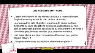 Les marques sont nues

• L’essor de l’internet et des réseaux sociaux a indéniablement
  fragilisé les marques sur le plan de leur réputation.
• Leurs moindres faits et gestes, les prises de parole de leurs
  dirigeants ou leurs allégations publiques, publicitaires ou non,
  sont décortiquées par des spécialistes ou des profanes, et livrés à
  la vindicte populaire de manière plus ou moins honnête.
• Une seule chose est sûre : impossible désormais de « passer
  sous le radar » !
• D’où proviennent ces situations et comment les gérer ?
 