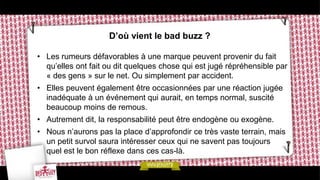 D’où vient le bad buzz ?

• Les rumeurs défavorables à une marque peuvent provenir du fait
  qu’elles ont fait ou dit quelques chose qui est jugé répréhensible par
  « des gens » sur le net. Ou simplement par accident.
• Elles peuvent également être occasionnées par une réaction jugée
  inadéquate à un événement qui aurait, en temps normal, suscité
  beaucoup moins de remous.
• Autrement dit, la responsabilité peut être endogène ou exogène.
• Nous n’aurons pas la place d’approfondir ce très vaste terrain, mais
  un petit survol saura intéresser ceux qui ne savent pas toujours
  quel est le bon réflexe dans ces cas-là.
 