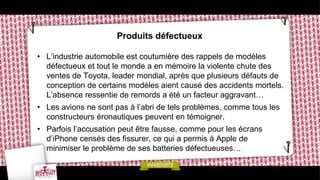 Produits défectueux

• L’industrie automobile est coutumière des rappels de modèles
  défectueux et tout le monde a en mémoire la violente chute des
  ventes de Toyota, leader mondial, après que plusieurs défauts de
  conception de certains modèles aient causé des accidents mortels.
  L’absence ressentie de remords a été un facteur aggravant…
• Les avions ne sont pas à l’abri de tels problèmes, comme tous les
  constructeurs éronautiques peuvent en témoigner.
• Parfois l’accusation peut être fausse, comme pour les écrans
  d’iPhone censés des fissurer, ce qui a permis à Apple de
  minimiser le problème de ses batteries défectueuses…
 