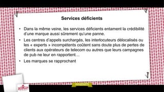 Services déficients

• Dans la même veine, les services déficients entament la crédibilité
  d’une marque aussi sûrement qu’une panne.
• Les centres d’appels surchargés, les interlocuteurs délocalisés ou
  les « experts » incompétents coûtent sans doute plus de pertes de
  clients aux opérateurs de telecom ou autres que leurs campagnes
  de pub ne leur en rapportent…
• Les marques se rapprochant
 