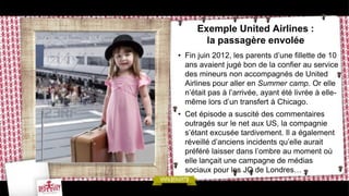 Exemple United Airlines :
        la passagère envolée
• Fin juin 2012, les parents d’une fillette de 10
  ans avaient jugé bon de la confier au service
  des mineurs non accompagnés de United
  Airlines pour aller en Summer camp. Or elle
  n’était pas à l’arrivée, ayant été livrée à elle-
  même lors d’un transfert à Chicago.
• Cet épisode a suscité des commentaires
  outragés sur le net aux US, la compagnie
  s’étant excusée tardivement. Il a également
  réveillé d’anciens incidents qu’elle aurait
  préféré laisser dans l’ombre au moment où
  elle lançait une campagne de médias
  sociaux pour les JO de Londres…
 