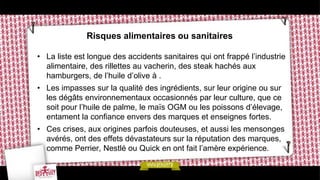 Risques alimentaires ou sanitaires

• La liste est longue des accidents sanitaires qui ont frappé l’industrie
  alimentaire, des rillettes au vacherin, des steak hachés aux
  hamburgers, de l’huile d’olive à .
• Les impasses sur la qualité des ingrédients, sur leur origine ou sur
  les dégâts environnementaux occasionnés par leur culture, que ce
  soit pour l’huile de palme, le maïs OGM ou les poissons d’élevage,
  entament la confiance envers des marques et enseignes fortes.
• Ces crises, aux origines parfois douteuses, et aussi les mensonges
  avérés, ont des effets dévastateurs sur la réputation des marques,
  comme Perrier, Nestlé ou Quick en ont fait l’amère expérience.
 