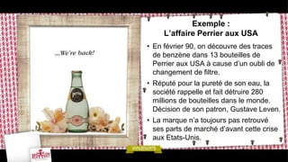 Exemple :
     L’affaire Perrier aux USA
• En février 90, on découvre des traces
  de benzène dans 13 bouteilles de
  Perrier aux USA à cause d’un oubli de
  changement de filtre.
• Réputé pour la pureté de son eau, la
  société rappelle et fait détruire 280
  millions de bouteilles dans le monde.
  Décision de son patron, Gustave Leven.
• La marque n’a toujours pas retrouvé
  ses parts de marché d’avant cette crise
  aux Etats-Unis.
 
