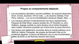 Propos ou comportements déplacés

• Les accusations abondent, souvent justifiées, de sexisme (lessiviers,
  Eram, Invicta, Suchard, VW en inde…), de racisme (Adidas, Fred
  Perry, Adecco…) ou sur la mondialisation douteuse (Apple, Nike…).
• Les marques pêchent involontairement par leurs représentants :
  frasques de Kate Moss, propos racistes de J-P Guerlain ou John
  Galliano, dopage cycliste ou paris douteux de la fratrie Karabatic,
  sans oublier l’anonyme pizzaiolo qui crache dans la pizza Domino’s.
• Ces fautes sont également courantes dans le monde politique où le
  SMS de Valérie Trierweiler, les propos de Kenneth Cole sur le
  printemps égyptien, le bonus de Maurice Levy ou les innombrables
  gaffes de Bush ou de Romney laissent des traces.
 