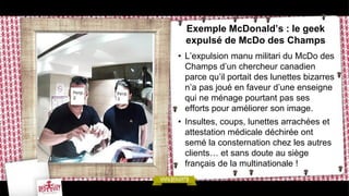 Exemple McDonald’s : le geek
  expulsé de McDo des Champs
• L’expulsion manu militari du McDo des
  Champs d’un chercheur canadien
  parce qu’il portait des lunettes bizarres
  n’a pas joué en faveur d’une enseigne
  qui ne ménage pourtant pas ses
  efforts pour améliorer son image.
• Insultes, coups, lunettes arrachées et
  attestation médicale déchirée ont
  semé la consternation chez les autres
  clients… et sans doute au siège
  français de la multinationale !
 