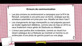Erreurs de communication

• Les plus anciens se remémoreront a campagne pour la R14 de
  Renault, comparée à une poire pour sa forme, analogie que les
  acheteurs potentiels ont prise pour eux. Modèle tué dans l’œuf !
• Les changements de logo intempestifs ou mal préparés peuvent
  se révéler également délétères, comme celui de Gap en 2010 ou
  ceux finalement mieux gérés de Starbucks ou Malabar.
• L’erreur peut parfois être involontaire, comme ce visuel d’un
  récent catalogue de La Redoute qui montrait un homme nu en
  arrière-plan d’une photo de gamins jouant sur une plage.
 