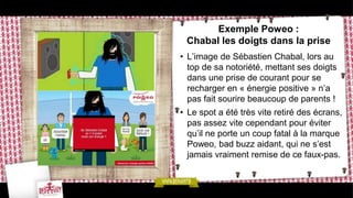 Exemple Poweo :
 Chabal les doigts dans la prise
• L’image de Sébastien Chabal, lors au
  top de sa notoriété, mettant ses doigts
  dans une prise de courant pour se
  recharger en « énergie positive » n’a
  pas fait sourire beaucoup de parents !
• Le spot a été très vite retiré des écrans,
  pas assez vite cependant pour éviter
  qu’il ne porte un coup fatal à la marque
  Poweo, bad buzz aidant, qui ne s’est
  jamais vraiment remise de ce faux-pas.
 