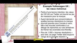 Exemple Volkswagen UK :
       les vœux malvenus
• Partis d’une bonne intention, les vœux
  de VW UK sur Twitter ont tourné au jeu
  de massacre pour la marque.
• Ayant demandé aux consommateurs
  quelles bonnes résolutions la marque
  pourrait prendre pour l’année à venir,
  elle s’est trouvée confrontée à un
  déluge de reproches sur ses tentatives
  de freiner les avancées éco-friendly.
• Plus de 1.000 « bonnes résolutions »
  plus tard, sa page Twitter était toujours
  vierge de la moindre réaction !...
 