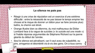 Le silence ne paie pas

• Réagir à une crise de réputation est un exercice d’une extrême
  difficulté : entre la nécessité de ne pas laisser le temps empirer les
  choses et le risque de donner un bâton pour se faire (encore plus)
  battre, le chemin est étroit.
• Orange illustre bien ce dilemme, du mot malheureux de Didier
  Lombard face à la vague de suicides (« le suicide est une mode »)
  à l’habile réponse argumentée de Stéphane Richard sur la panne
  géante du début de l’année.
• Seul le silence est pénalisant, car il vaut aveu de culpabilité, ou
  pire, arrogance et désintérêt vis-à-vis des gens. On a tous connu
  ça…
 