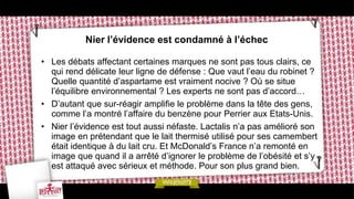 Nier l’évidence est condamné à l’échec

• Les débats affectant certaines marques ne sont pas tous clairs, ce
  qui rend délicate leur ligne de défense : Que vaut l’eau du robinet ?
  Quelle quantité d’aspartame est vraiment nocive ? Où se situe
  l’équilibre environnemental ? Les experts ne sont pas d’accord…
• D’autant que sur-réagir amplifie le problème dans la tête des gens,
  comme l’a montré l’affaire du benzène pour Perrier aux Etats-Unis.
• Nier l’évidence est tout aussi néfaste. Lactalis n’a pas amélioré son
  image en prétendant que le lait thermisé utilisé pour ses camembert
  était identique à du lait cru. Et McDonald’s France n’a remonté en
  image que quand il a arrêté d’ignorer le problème de l’obésité et s’y
  est attaqué avec sérieux et méthode. Pour son plus grand bien.
 