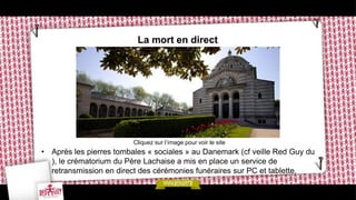 La mort en direct




                         Cliquez sur l’image pour voir le site
• Après les pierres tombales « sociales » au Danemark (cf veille Red Guy du
  ), le crématorium du Père Lachaise a mis en place un service de
  retransmission en direct des cérémonies funéraires sur PC et tablette.
 