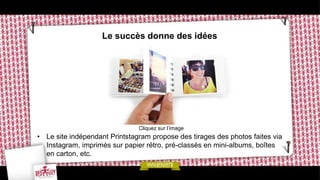 Le succès donne des idées




                               Cliquez sur l’image
• Le site indépendant Printstagram propose des tirages des photos faites via
  Instagram, imprimés sur papier rétro, pré-classés en mini-albums, boîtes
  en carton, etc.
 