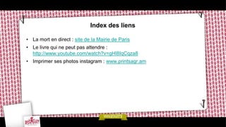 Index des liens

• La mort en direct : site de la Mairie de Paris
• Le livre qui ne peut pas attendre :
  http://www.youtube.com/watch?v=gHl8IqCqza8
• Imprimer ses photos instagram : www.printsagr.am
 