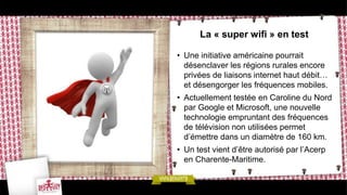 La « super wifi » en test

• Une initiative américaine pourrait
  désenclaver les régions rurales encore
  privées de liaisons internet haut débit…
  et désengorger les fréquences mobiles.
• Actuellement testée en Caroline du Nord
  par Google et Microsoft, une nouvelle
  technologie empruntant des fréquences
  de télévision non utilisées permet
  d’émettre dans un diamètre de 160 km.
• Un test vient d’être autorisé par l’Acerp
  en Charente-Maritime.
 