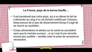 La France, pays de la bonne bouffe…
• Il est paradoxal que notre pays, qui a su élever le fait de
s’alimenter au rang d’un art dûment certifié par l’Unesco,
fasse preuve de si peu de discernement lorsqu’il s’agit de
se nourrir au quotidien.
• Crises alimentaires et alertes sur la santé se succèdent
sans que le moindre sursaut – si ce n’est d’une minorité
encore peu audible – semble créer la prise de conscience
nécessaire.
 