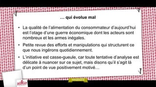 … qui évolue mal
• La qualité de l’alimentation du consommateur d’aujourd’hui
est l’otage d’une guerre économique dont les acteurs sont
nombreux et les armes inégales.
• Petite revue des efforts et manipulations qui structurent ce
que nous ingérons quotidiennement.
• L’initiative est casse-gueule, car toute tentative d’analyse est
délicate à nuancer sur ce sujet, mais disons qu’il s’agit là
d’un point de vue positivement motivé…
 