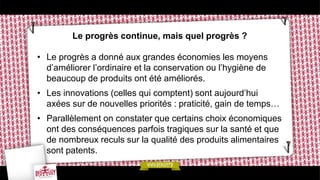 Le progrès continue, mais quel progrès ?
• Le progrès a donné aux grandes économies les moyens
d’améliorer l’ordinaire et la conservation ou l’hygiène de
beaucoup de produits ont été améliorés.
• Les innovations (celles qui comptent) sont aujourd’hui
axées sur de nouvelles priorités : praticité, gain de temps…
• Parallèlement on constater que certains choix économiques
ont des conséquences parfois tragiques sur la santé et que
de nombreux reculs sur la qualité des produits alimentaires
sont patents.
 