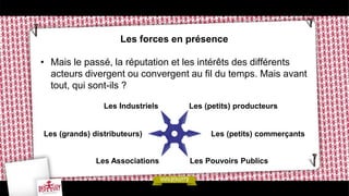 Les forces en présence
• Mais le passé, la réputation et les intérêts des différents
acteurs divergent ou convergent au fil du temps. Mais avant
tout, qui sont-ils ?
Les (petits) producteurs
Les (petits) commerçants
Les Industriels
Les (grands) distributeurs)
Les Pouvoirs PublicsLes Associations
 