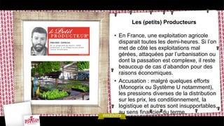 Les (petits) Producteurs
• En France, une exploitation agricole
disparait toutes les demi-heures. Si l’on
met de côté les exploitations mal
gérées, attaquées par l’urbanisation ou
dont la passation est complexe, il reste
beaucoup de cas d’abandon pour des
raisons économiques.
• Accusation : malgré quelques efforts
(Monoprix ou Système U notamment),
les pressions diverses de la distribution
sur les prix, les conditionnement, la
logistique et autres sont insupportables,
au sens financier du terme.
 