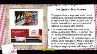 Les (grands) Distributeurs
• Engagés dans une guerre sans merci
sur les prix, ils mettent effectivement la
pression sur les autres acteurs afin de
mettre en évidence leur compétitivité.
Et tous les coups sont permis !
• Les autres fondamentaux (services,
choix, qualité des MDD…), parfois mis
en avant, sont fréquemment sacrifiés.
• Ligne de défense : ils se battent pour le
panier de la ménagère. Mais à quel prix
pour la santé publique (responsabilité
partagée avec certains industriels…) ?
 