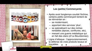 Les (petits) Commerçants
• Après avoir longtemps courbé l’échine,
certains petits commerçant tentent de
se réinventer en :
– se modernisant,
– apportant des services ‘plus’,
– se spécialisant sur des niches
rentables (épices, confitures, etc),
– menant une guerre médiatique qui
en fait des stars (cf Le Bourdonnec).
• Ligne d’attaque : l’approvisionnement,
la défense de vrais produits locaux et
traçables.
 