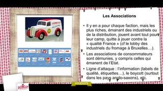 Les Associations
• Il y en a pour chaque faction, mais les
plus riches, émanant des industriels ou
de la distribution, jouent avant tout pour
leur camp, quitte à jouer contre la
« qualité France » (cf le lobby des
industriels du fromage à Bruxelles…).
• Les associations de consommateurs
sont démunies, y compris celles qui
émanent de l’Etat.
• Ligne d’attaque : l’information (labels de
qualité, étiquettes…), le boycott (surtout
dans les pays anglo-saxons), etc.
 