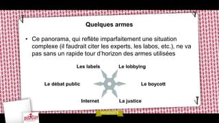 Quelques armes
• Ce panorama, qui reflète imparfaitement une situation
complexe (il faudrait citer les experts, les labos, etc.), ne va
pas sans un rapide tour d’horizon des armes utilisées
Le lobbying
Le boycott
Les labels
Le débat public
La justiceInternet
 