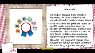 Les labels
• Il s’agit en principe d’une initiative
heureuse qui tente une forme de
classification des produits alimentaires.
• Mais le succès des premiers labels de
qualité ou de traçabilité, voire de
respect environnemental, signes d’une
attente des consommateurs, a suscité
une foison de labels plus ou moins
légitimes qui perturbent leur lecture.
• Résultat : les gens sont perdus et se
laissent berner par des label purement
commerciaux, voire mensongers.
 