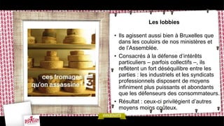 Les lobbies
• Ils agissent aussi bien à Bruxelles que
dans les couloirs de nos ministères et
de l’Assemblée.
• Consacrés à la défense d’intérêts
particuliers – parfois collectifs –, ils
reflètent un fort déséquilibre entre les
parties : les industriels et les syndicats
professionnels disposent de moyens
infiniment plus puissants et abondants
que les défenseurs des consommateurs.
• Résultat : ceux-ci privilégient d’autres
moyens moins coûteux.
 