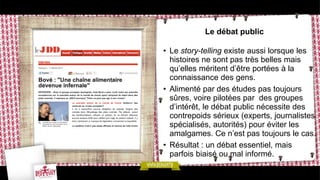 Le débat public
• Le story-telling existe aussi lorsque les
histoires ne sont pas très belles mais
qu’elles méritent d’être portées à la
connaissance des gens.
• Alimenté par des études pas toujours
sûres, voire pilotées par des groupes
d’intérêt, le débat public nécessite des
contrepoids sérieux (experts, journalistes
spécialisés, autorités) pour éviter les
amalgames. Ce n’est pas toujours le cas.
• Résultat : un débat essentiel, mais
parfois biaisé ou mal informé.
 