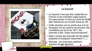 Le boycott
• Le boycott n’est pas très implantée en
France vs les marchés anglo-saxons.
On peut penser à celui qui vient de faire
plier Starbucks sur le plan fiscal au UK.
• Cette situation est en partie due à la loi
française car les actions de boycott, très
contrôlées par la loi de 1977, les
assimile à des "actes discriminatoires".
• Mais il existe des boycotts de fait (plats
préparés et lasagnes récemment ?...)
• Résultat : les activistes préfèrent
d’autres formes d’action.
 