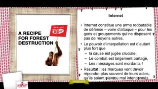 Internet
• Internet constitue une arme redoutable
de défense – voire d’attaque – pour les
gens et groupements qui ne disposent
pas de moyens autres.
• Le pouvoir d’interpellation est d’autant
plus fort que
– la cause est jugée cruciale,
– Le combat est largement partagé,
– Les messages sont mordants !
• Résultat : les marques vont devoir
répondre plus souvent de leurs actes,
qu’ils soient bien ou mal intentionnés.
 