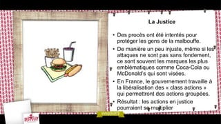 La Justice
• Des procès ont été intentés pour
protéger les gens de la malbouffe.
• De manière un peu injuste, même si les
attaques ne sont pas sans fondement,
ce sont souvent les marques les plus
emblématiques comme Coca-Cola ou
McDonald’s qui sont visées.
• En France, le gouvernement travaille à
la libéralisation des « class actions »
qui permettront des actions groupées.
• Résultat : les actions en justice
pourraient se multiplier
 