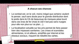 A chacun ses chances
• Le combat est, on le voit, moins inégal que certains veulent
le penser, sauf sans doute pour le grande distribution dont
le poids dans le CA de beaucoup de marques pèse lourd
dans ces bras de fer (mais le ciel n’est pas sans nuages
pour elle non plus sur ce plan…).
• La focalisation actuelle sur les prix permet de faire passer
bien des impasses sanitaires. Les crises et scandales
alimentaires, ici et ailleurs, amplifiés par internet et les
réseaux sociaux, risquent de rebattre les cartes.
 