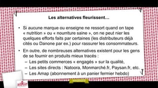 Les alternatives fleurissent…
• Si aucune marque ou enseigne ne ressort quand on tape
« nutrition » ou « nourriture saine », on ne peut nier les
quelques efforts faits par certaines (les distributeurs déjà
cités ou Danone par ex.) pour rassurer les consommateurs.
• En outre, de nombreuses alternatives existent pour les gens
de se fournir en produits mieux tracés :
– Les petits commerces « engagés » sur la qualité,
– Les sites directs : Natoora, Monmarché.fr, Paysan.fr, etc.
– Les Amap (abonnement à un panier fermier hebdo)
 