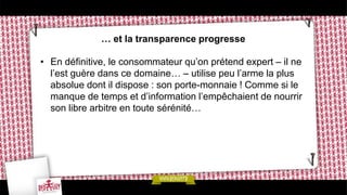 … et la transparence progresse
• En définitive, le consommateur qu’on prétend expert – il ne
l’est guère dans ce domaine… – utilise peu l’arme la plus
absolue dont il dispose : son porte-monnaie ! Comme si le
manque de temps et d’information l’empêchaient de nourrir
son libre arbitre en toute sérénité…
 