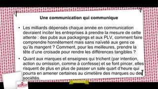 Une communication qui communique
• Les milliards dépensés chaque année en communication
devraient inciter les entreprises à prendre la mesure de cette
attente : des pubs aux packagings et aux PLV, comment faire
comprendre honnêtement mais sans naïveté aux gens ce
qu’ils mangent ? Comment, pour les meilleures, prendre la
tête d’une croisade pour rendre les différences tangibles ?
• Quant aux marques et enseignes qui trichent (par intention,
action ou omission, comme à confesse) et se font pincer, elles
risquent de plus en plus de passer un sale quart d’heure qui
pourra en amener certaines au cimetière des marques ou des
sociétés.
 