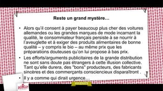 Reste un grand mystère…
• Alors qu’il consent à payer beaucoup plus cher des voitures
allemandes ou les grandes marques de mode incarnant la
qualité, le consommateur français persiste à se nourrir à
l’aveuglette et à exiger des produits alimentaires de bonne
qualité – y compris le bio – au même prix que les
préparations douteuses qu’on lui propose à bas prix.
• Les efforts/arguments publicitaires de la grande distribution
ne sont sans doute pas étrangers à cette illusion collective.
Tant qu’elle durera, des "bons" producteurs, des fabricants
sincères et des commerçants consciencieux disparaîtront .
• Il y a comme qui dirait urgence…
 